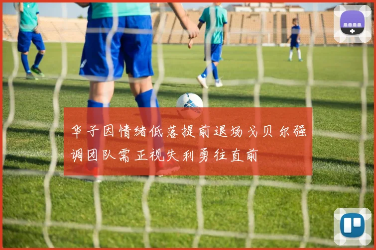 华子因情绪低落提前退场戈贝尔强调团队需正视失利勇往直前