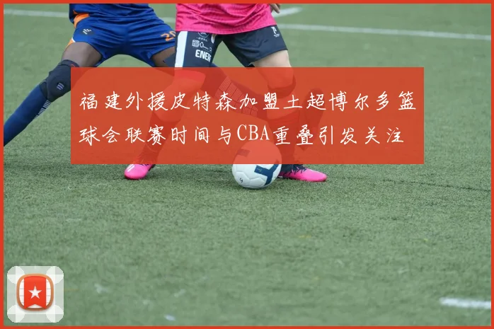 福建外援皮特森加盟土超博尔多篮球会联赛时间与CBA重叠引发关注