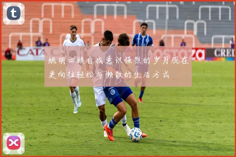 姚明回顾自我意识强烈的岁月现在更向往轻松与懒散的生活方式