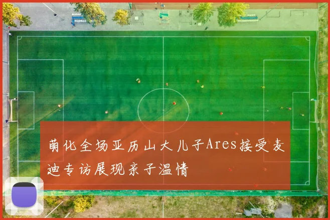 萌化全场亚历山大儿子Ares接受麦迪专访展现亲子温情