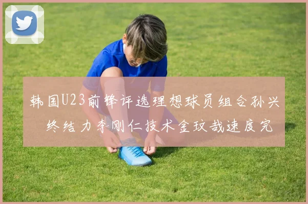 韩国U23前锋评选理想球员组合孙兴慜终结力李刚仁技术金玟哉速度完美融合