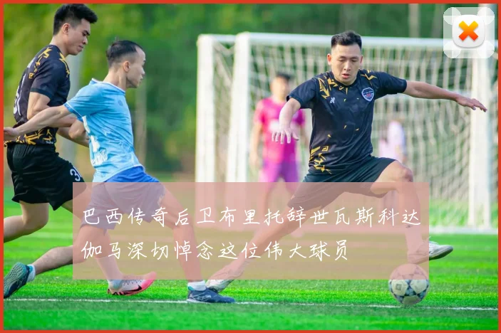 巴西传奇后卫布里托辞世瓦斯科达伽马深切悼念这位伟大球员