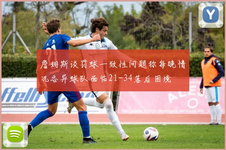 詹姆斯谈罚球一致性问题称每晚情况各异球队面临21-34落后困境