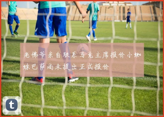 老佛爷亲自联系马竞主席报价小蜘蛛巴萨尚未提出正式报价