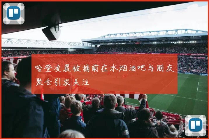 哈登凌晨被捕前在水烟酒吧与朋友聚会引发关注