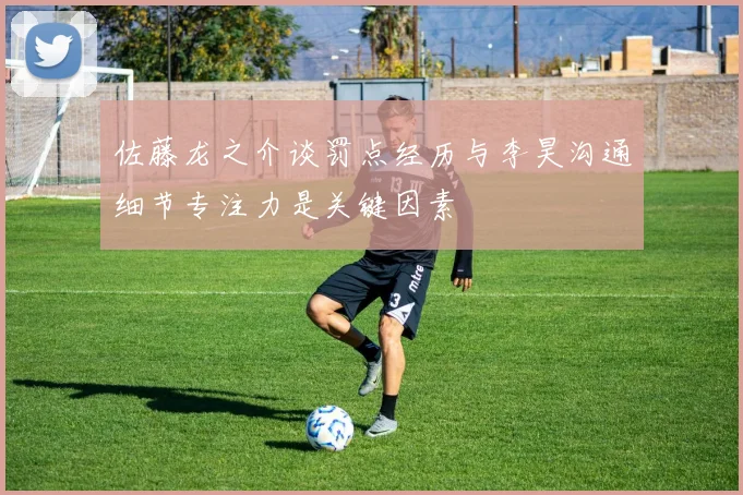 佐藤龙之介谈罚点经历与李昊沟通细节专注力是关键因素
