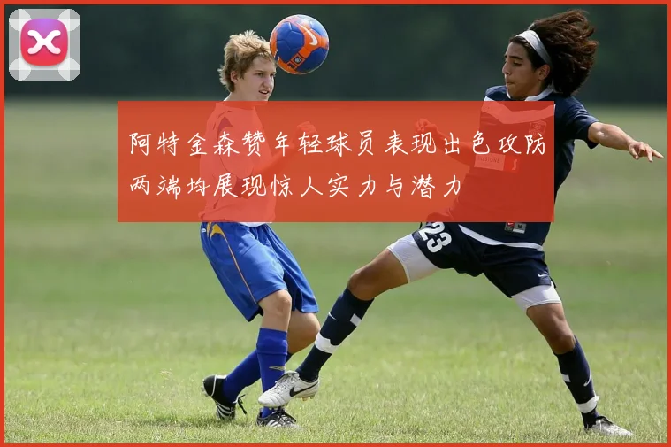 阿特金森赞年轻球员表现出色攻防两端均展现惊人实力与潜力