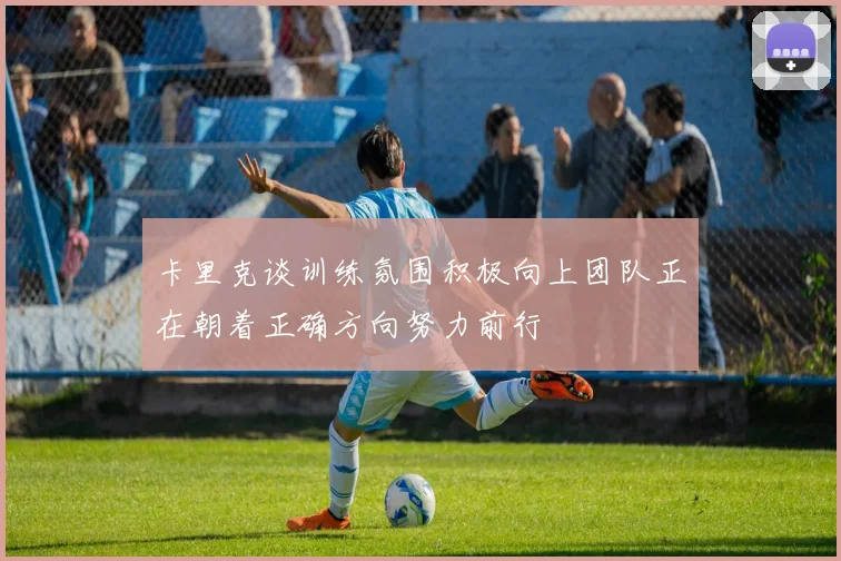 卡里克谈训练氛围积极向上团队正在朝着正确方向努力前行