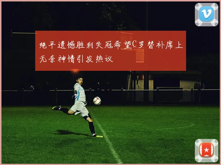 绝平遗憾胜利失冠希望C罗替补席上无奈神情引发热议