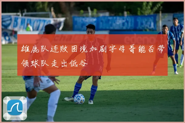 雄鹿队连败困境加剧字母哥能否带领球队走出低谷