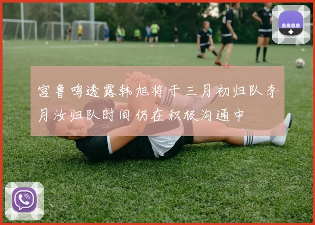 宫鲁鸣透露韩旭将于三月初归队李月汝归队时间仍在积极沟通中