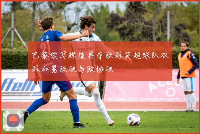巴黎续写辉煌再夺欧冠英超球队双冠加冕欧联与欧协联