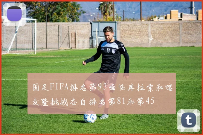 国足FIFA排名第93面临库拉索和喀麦隆挑战各自排名第81和第45