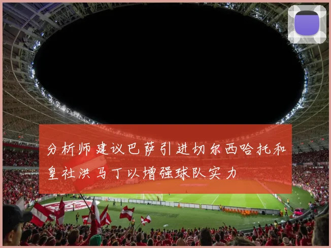 分析师建议巴萨引进切尔西哈托和皇社洪马丁以增强球队实力