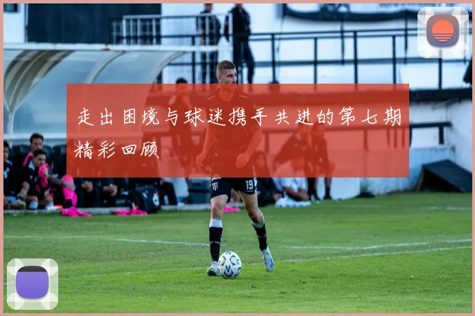 走出困境与球迷携手共进的第七期精彩回顾