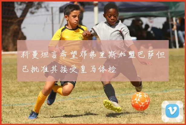 科曼坦言希望邓弗里斯加盟巴萨但已批准其接受皇马体检