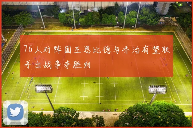 76人对阵国王恩比德与乔治有望联手出战争夺胜利