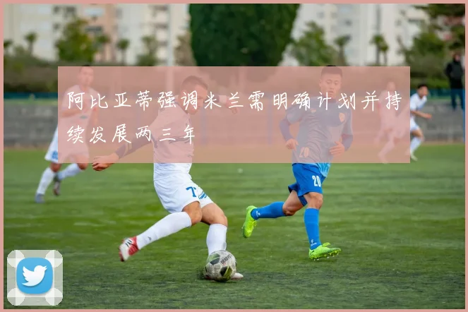 阿比亚蒂强调米兰需明确计划并持续发展两三年