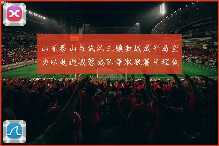 山东泰山与武汉三镇激战成平局全力以赴迎战蓉城队争取联赛半程佳绩