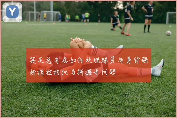 英足总考虑如何处理球员与身背强奸指控的托马斯握手问题