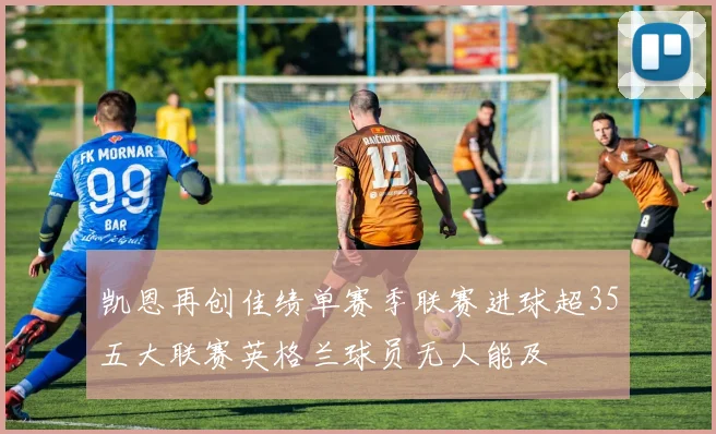 凯恩再创佳绩单赛季联赛进球超35五大联赛英格兰球员无人能及