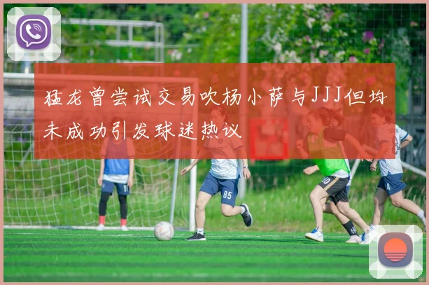猛龙曾尝试交易吹杨小萨与JJJ但均未成功引发球迷热议