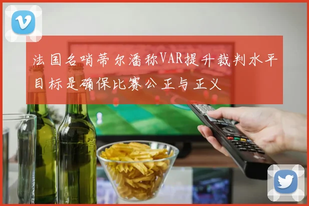 法国名哨蒂尔潘称VAR提升裁判水平目标是确保比赛公正与正义
