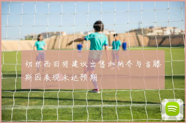 切尔西旧将建议出售加纳乔与吉滕斯因表现未达预期