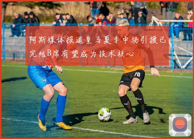 阿斯媒体报道皇马夏季中场引援已完结B席有望成为技术核心