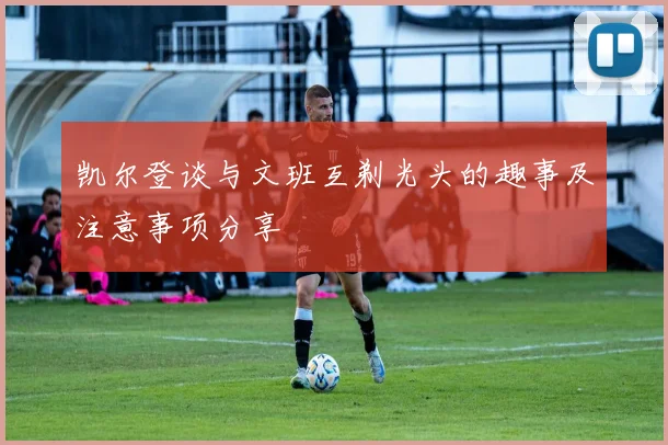 凯尔登谈与文班互剃光头的趣事及注意事项分享