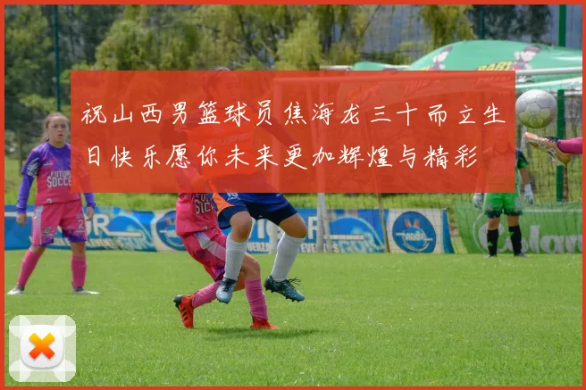 祝山西男篮球员焦海龙三十而立生日快乐愿你未来更加辉煌与精彩