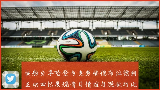 快船分享哈登与克劳福德布拉德利互动回忆展现昔日情谊与现状对比