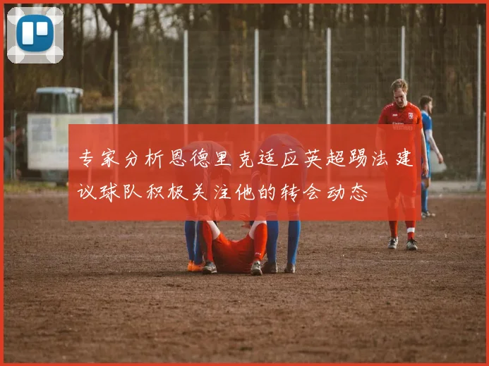 专家分析恩德里克适应英超踢法建议球队积极关注他的转会动态